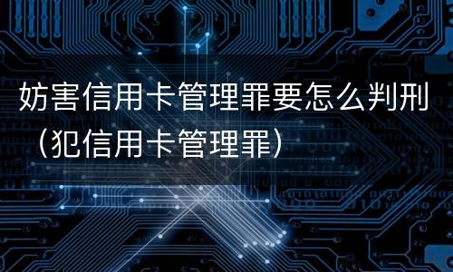 妨害信用卡管理罪要怎么判刑（犯信用卡管理罪）