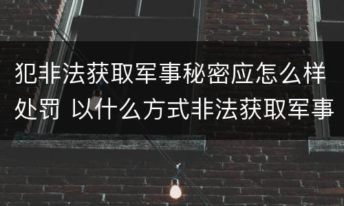 犯非法获取军事秘密应怎么样处罚 以什么方式非法获取军事秘密的构成非法获取军事秘密罪