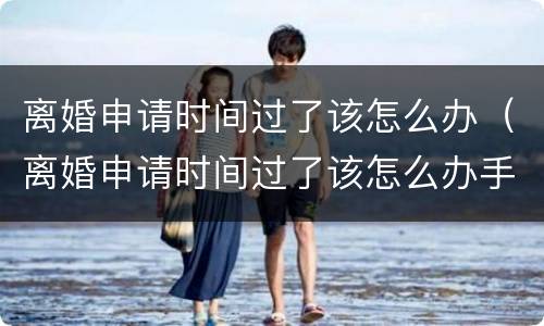 离婚申请时间过了该怎么办（离婚申请时间过了该怎么办手续）