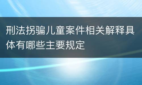 刑法拐骗儿童案件相关解释具体有哪些主要规定