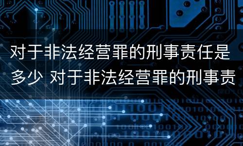 对于非法经营罪的刑事责任是多少 对于非法经营罪的刑事责任是多少岁