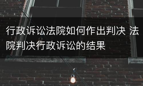 行政诉讼法院如何作出判决 法院判决行政诉讼的结果