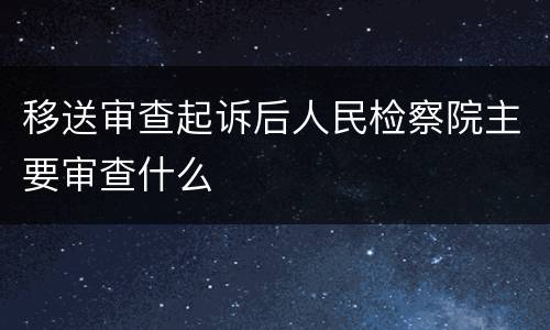 移送审查起诉后人民检察院主要审查什么