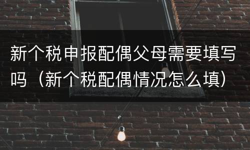 新个税申报配偶父母需要填写吗（新个税配偶情况怎么填）