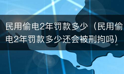 民用偷电2年罚款多少（民用偷电2年罚款多少还会被刑拘吗）