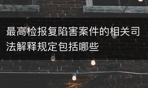 最高检报复陷害案件的相关司法解释规定包括哪些