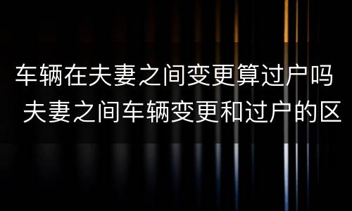 车辆在夫妻之间变更算过户吗 夫妻之间车辆变更和过户的区别
