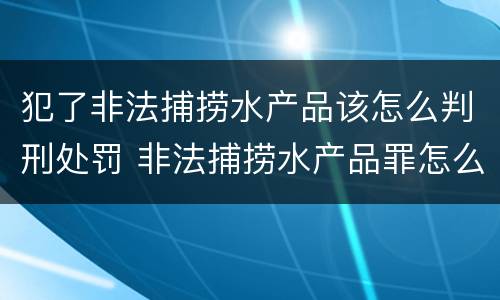 犯了非法捕捞水产品该怎么判刑处罚 非法捕捞水产品罪怎么判