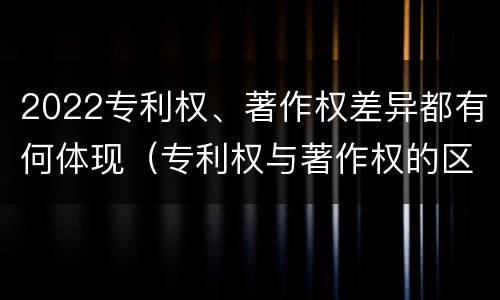 2022专利权、著作权差异都有何体现（专利权与著作权的区别与联系）
