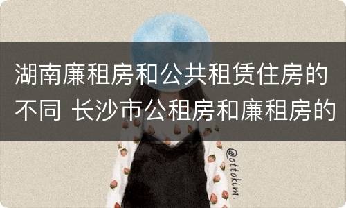 湖南廉租房和公共租赁住房的不同 长沙市公租房和廉租房的区别