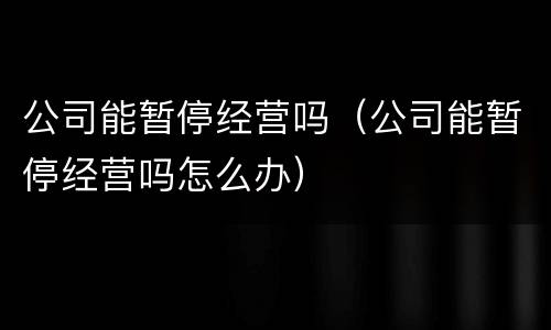 公司能暂停经营吗（公司能暂停经营吗怎么办）