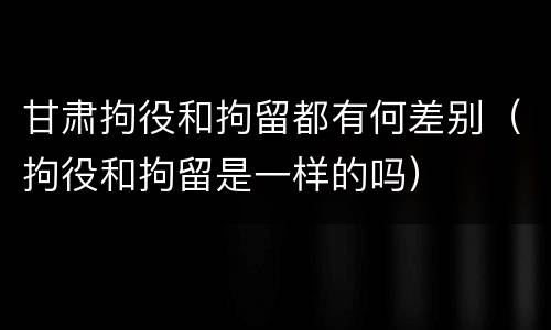 甘肃拘役和拘留都有何差别（拘役和拘留是一样的吗）