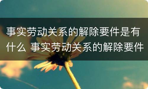 事实劳动关系的解除要件是有什么 事实劳动关系的解除要件是有什么意思