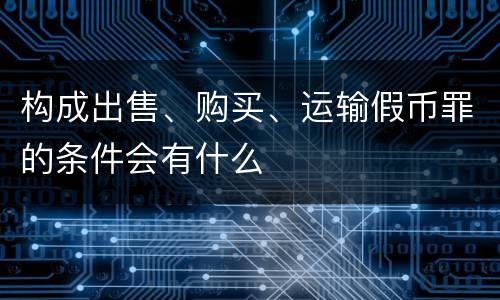 构成出售、购买、运输假币罪的条件会有什么