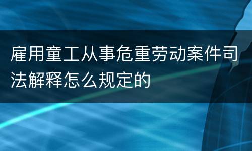 雇用童工从事危重劳动案件司法解释怎么规定的