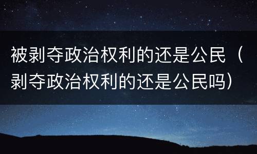 被剥夺政治权利的还是公民（剥夺政治权利的还是公民吗）