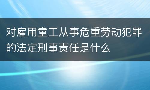 对雇用童工从事危重劳动犯罪的法定刑事责任是什么