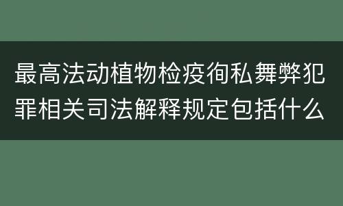 最高法动植物检疫徇私舞弊犯罪相关司法解释规定包括什么主要内容