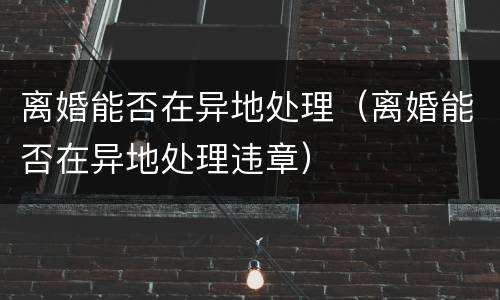 离婚能否在异地处理（离婚能否在异地处理违章）