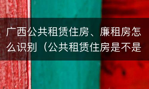广西公共租赁住房、廉租房怎么识别（公共租赁住房是不是廉租房）
