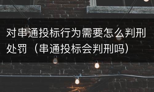 对串通投标行为需要怎么判刑处罚（串通投标会判刑吗）