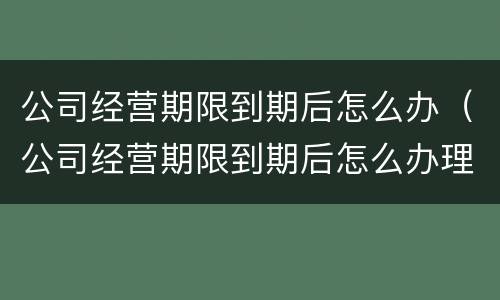 公司经营期限到期后怎么办（公司经营期限到期后怎么办理续签）
