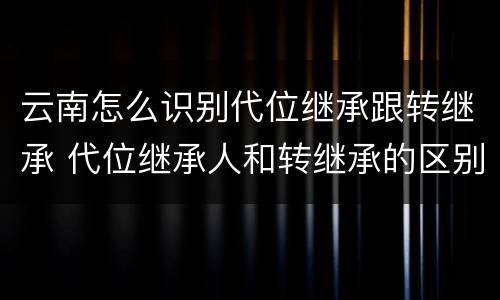 云南怎么识别代位继承跟转继承 代位继承人和转继承的区别