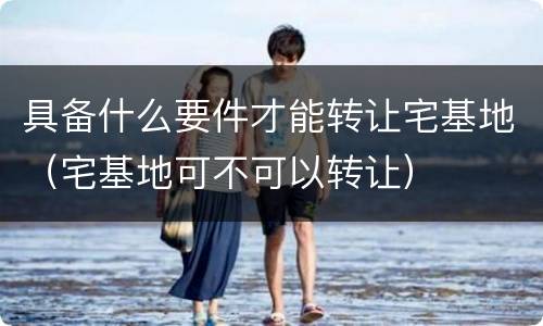 具备什么要件才能转让宅基地（宅基地可不可以转让）