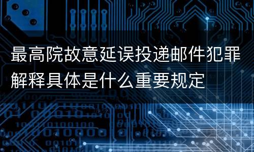 最高院故意延误投递邮件犯罪解释具体是什么重要规定