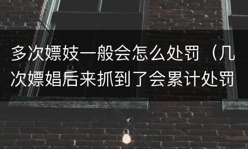 多次嫖妓一般会怎么处罚（几次嫖娼后来抓到了会累计处罚吗）