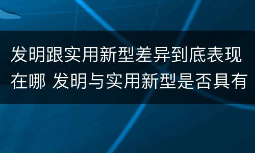 发明跟实用新型差异到底表现在哪 发明与实用新型是否具有实用性