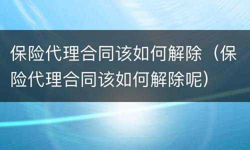 保险代理合同该如何解除（保险代理合同该如何解除呢）