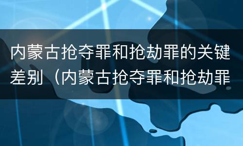 内蒙古抢夺罪和抢劫罪的关键差别（内蒙古抢夺罪和抢劫罪的关键差别）