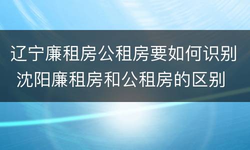 辽宁廉租房公租房要如何识别 沈阳廉租房和公租房的区别