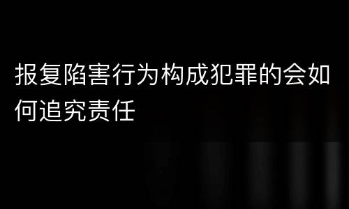 报复陷害行为构成犯罪的会如何追究责任