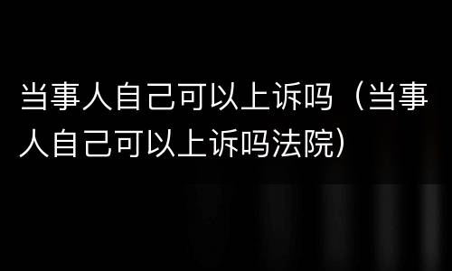 当事人自己可以上诉吗（当事人自己可以上诉吗法院）