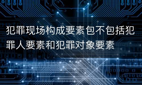 犯罪现场构成要素包不包括犯罪人要素和犯罪对象要素