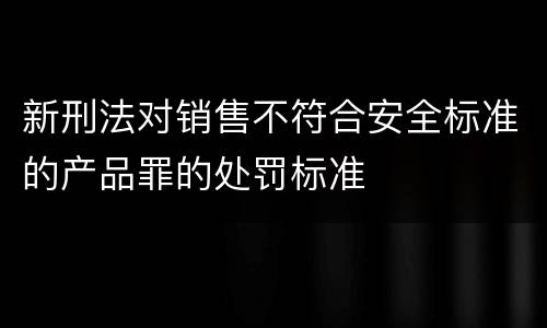 新刑法对销售不符合安全标准的产品罪的处罚标准