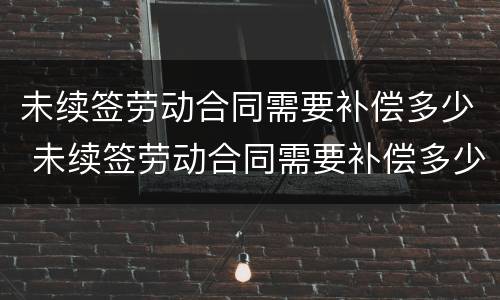 未续签劳动合同需要补偿多少 未续签劳动合同需要补偿多少个月