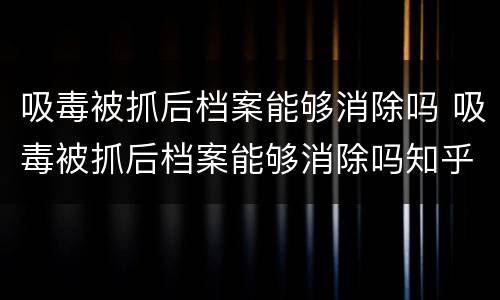 吸毒被抓后档案能够消除吗 吸毒被抓后档案能够消除吗知乎