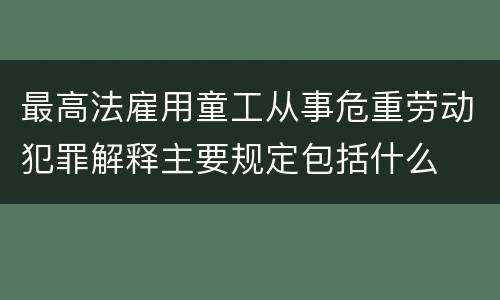 最高法雇用童工从事危重劳动犯罪解释主要规定包括什么