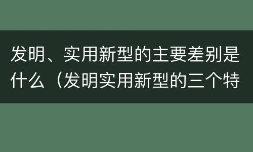 发明、实用新型的主要差别是什么（发明实用新型的三个特点）