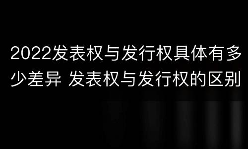 2022发表权与发行权具体有多少差异 发表权与发行权的区别