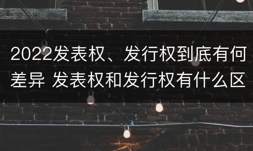 2022发表权、发行权到底有何差异 发表权和发行权有什么区别