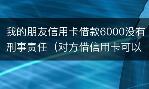 我的朋友信用卡借款6000没有刑事责任（对方借信用卡可以报警判刑吗）