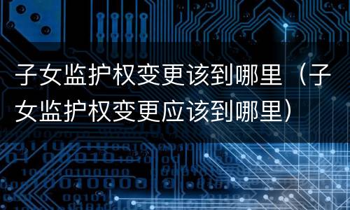 子女监护权变更该到哪里（子女监护权变更应该到哪里）