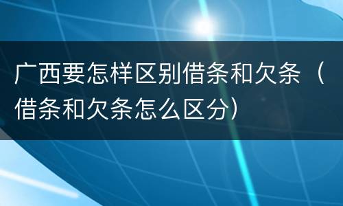 广西要怎样区别借条和欠条（借条和欠条怎么区分）