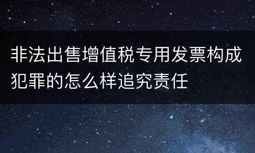 非法出售增值税专用发票构成犯罪的怎么样追究责任
