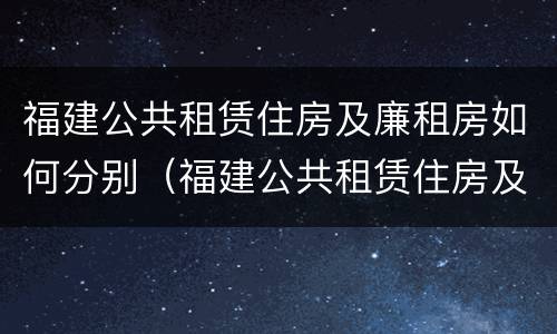 福建公共租赁住房及廉租房如何分别（福建公共租赁住房及廉租房如何分别购买）
