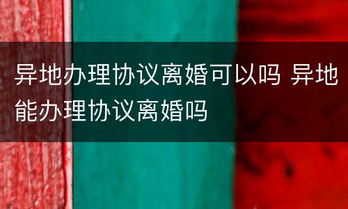 异地办理协议离婚可以吗 异地能办理协议离婚吗